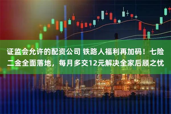 证监会允许的配资公司 铁路人福利再加码！七险二金全面落地，每月多交12元解决全家后顾之忧