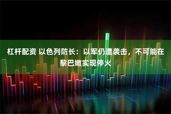 杠杆配资 以色列防长：以军仍遭袭击，不可能在黎巴嫩实现停火