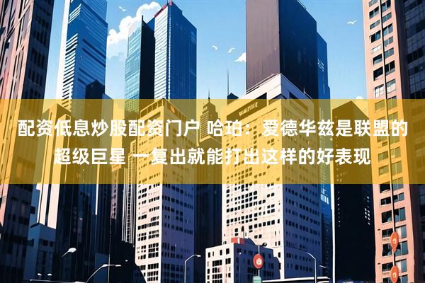 配资低息炒股配资门户 哈珀：爱德华兹是联盟的超级巨星 一复出就能打出这样的好表现