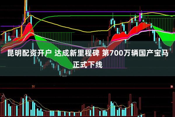 昆明配资开户 达成新里程碑 第700万辆国产宝马正式下线