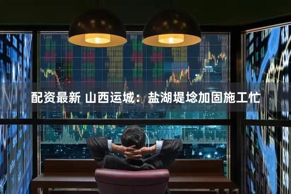 配资最新 山西运城：盐湖堤埝加固施工忙